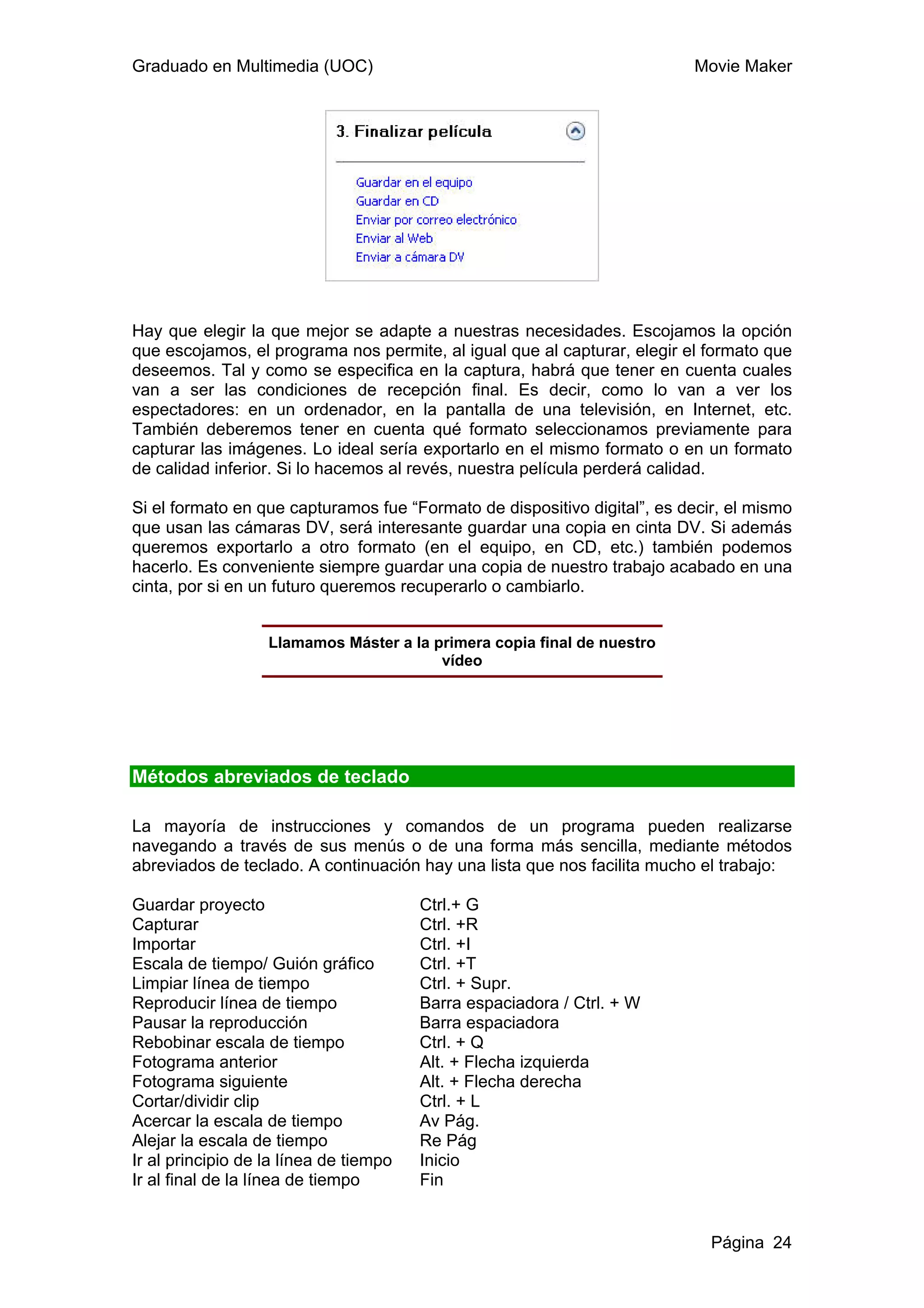 Graduado en Multimedia (UOC)                                              Movie Maker




Hay que elegir la que mejor se adapte a nuestras necesidades. Escojamos la opción
que escojamos, el programa nos permite, al igual que al capturar, elegir el formato que
deseemos. Tal y como se especifica en la captura, habrá que tener en cuenta cuales
van a ser las condiciones de recepción final. Es decir, como lo van a ver los
espectadores: en un ordenador, en la pantalla de una televisión, en Internet, etc.
También deberemos tener en cuenta qué formato seleccionamos previamente para
capturar las imágenes. Lo ideal sería exportarlo en el mismo formato o en un formato
de calidad inferior. Si lo hacemos al revés, nuestra película perderá calidad.

Si el formato en que capturamos fue “Formato de dispositivo digital”, es decir, el mismo
que usan las cámaras DV, será interesante guardar una copia en cinta DV. Si además
queremos exportarlo a otro formato (en el equipo, en CD, etc.) también podemos
hacerlo. Es conveniente siempre guardar una copia de nuestro trabajo acabado en una
cinta, por si en un futuro queremos recuperarlo o cambiarlo.


                   Llamamos Máster a la primera copia final de nuestro
                                         vídeo




Métodos abreviados de teclado

La mayoría de instrucciones y comandos de un programa pueden realizarse
navegando a través de sus menús o de una forma más sencilla, mediante métodos
abreviados de teclado. A continuación hay una lista que nos facilita mucho el trabajo:

Guardar proyecto                        Ctrl.+ G
Capturar                                Ctrl. +R
Importar                                Ctrl. +I
Escala de tiempo/ Guión gráfico         Ctrl. +T
Limpiar línea de tiempo                 Ctrl. + Supr.
Reproducir línea de tiempo              Barra espaciadora / Ctrl. + W
Pausar la reproducción                  Barra espaciadora
Rebobinar escala de tiempo              Ctrl. + Q
Fotograma anterior                      Alt. + Flecha izquierda
Fotograma siguiente                     Alt. + Flecha derecha
Cortar/dividir clip                     Ctrl. + L
Acercar la escala de tiempo             Av Pág.
Alejar la escala de tiempo              Re Pág
Ir al principio de la línea de tiempo   Inicio
Ir al final de la línea de tiempo       Fin


                                                                             Página 24
 