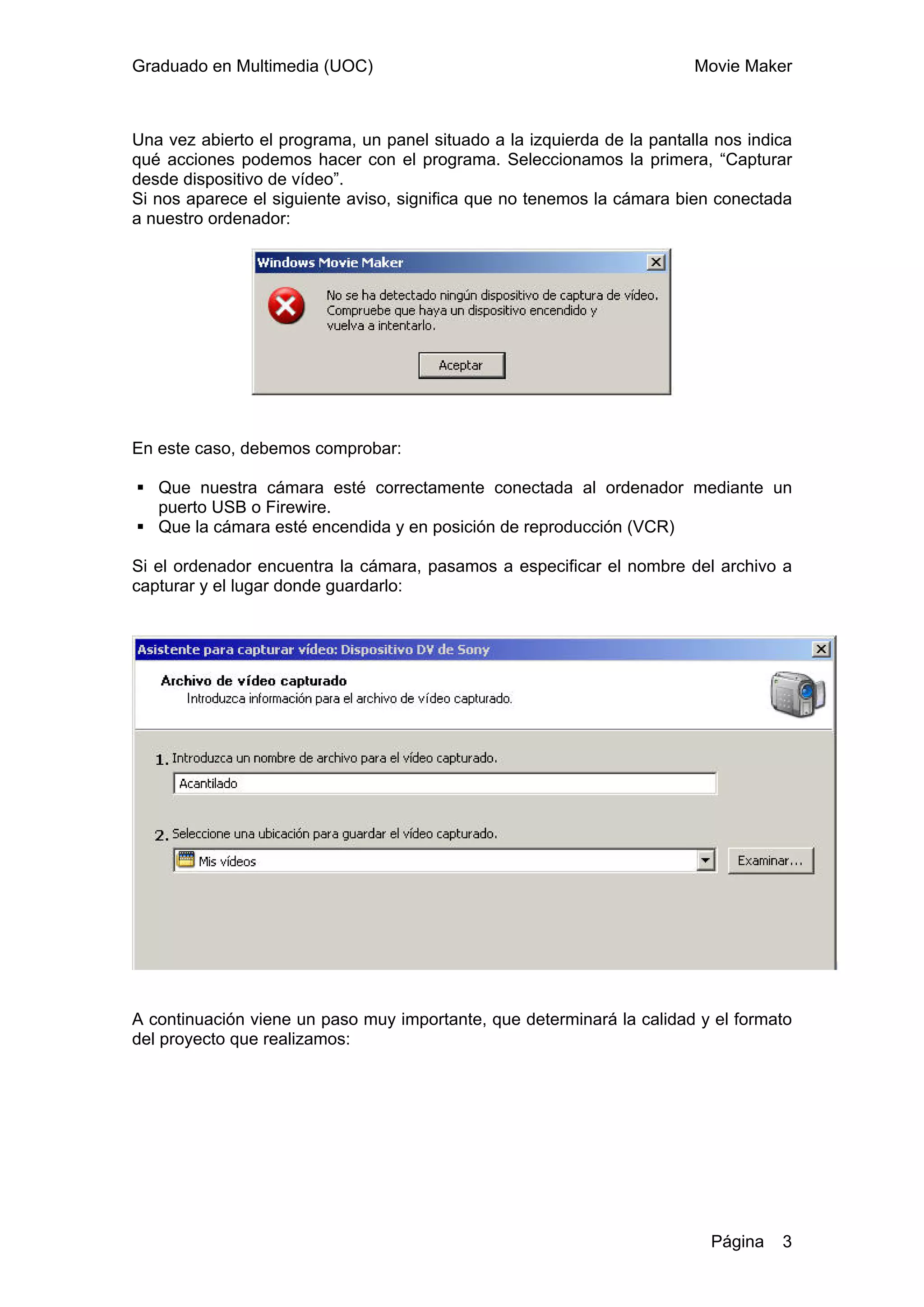 Graduado en Multimedia (UOC)                                             Movie Maker



Una vez abierto el programa, un panel situado a la izquierda de la pantalla nos indica
qué acciones podemos hacer con el programa. Seleccionamos la primera, “Capturar
desde dispositivo de vídeo”.
Si nos aparece el siguiente aviso, significa que no tenemos la cámara bien conectada
a nuestro ordenador:




En este caso, debemos comprobar:

   Que nuestra cámara esté correctamente conectada al ordenador mediante un
   puerto USB o Firewire.
   Que la cámara esté encendida y en posición de reproducción (VCR)

Si el ordenador encuentra la cámara, pasamos a especificar el nombre del archivo a
capturar y el lugar donde guardarlo:




A continuación viene un paso muy importante, que determinará la calidad y el formato
del proyecto que realizamos:




                                                                           Página   3
 