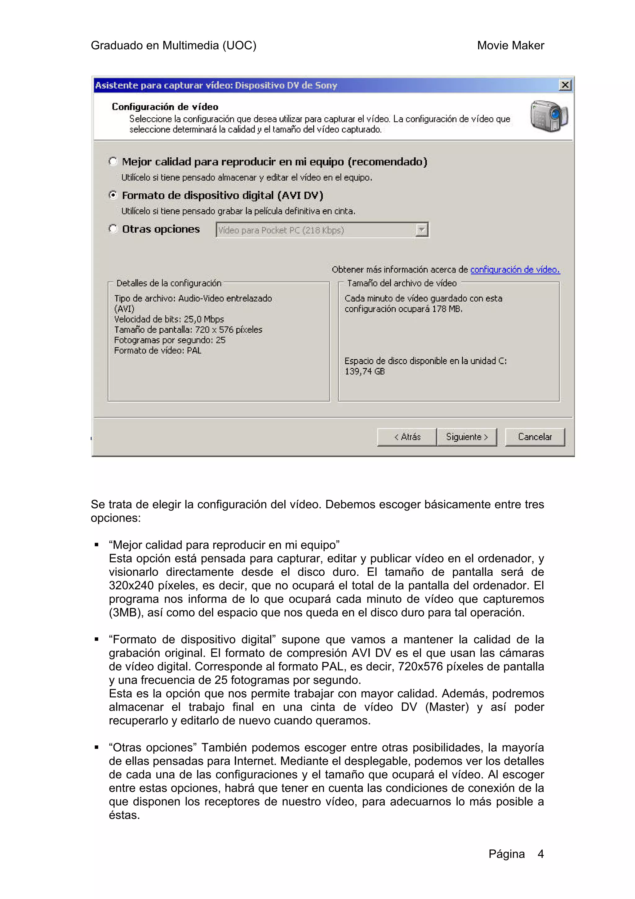 Graduado en Multimedia (UOC)                                             Movie Maker




Se trata de elegir la configuración del vídeo. Debemos escoger básicamente entre tres
opciones:

   “Mejor calidad para reproducir en mi equipo”
   Esta opción está pensada para capturar, editar y publicar vídeo en el ordenador, y
   visionarlo directamente desde el disco duro. El tamaño de pantalla será de
   320x240 píxeles, es decir, que no ocupará el total de la pantalla del ordenador. El
   programa nos informa de lo que ocupará cada minuto de vídeo que capturemos
   (3MB), así como del espacio que nos queda en el disco duro para tal operación.

   “Formato de dispositivo digital” supone que vamos a mantener la calidad de la
   grabación original. El formato de compresión AVI DV es el que usan las cámaras
   de vídeo digital. Corresponde al formato PAL, es decir, 720x576 píxeles de pantalla
   y una frecuencia de 25 fotogramas por segundo.
   Esta es la opción que nos permite trabajar con mayor calidad. Además, podremos
   almacenar el trabajo final en una cinta de vídeo DV (Master) y así poder
   recuperarlo y editarlo de nuevo cuando queramos.

   “Otras opciones” También podemos escoger entre otras posibilidades, la mayoría
   de ellas pensadas para Internet. Mediante el desplegable, podemos ver los detalles
   de cada una de las configuraciones y el tamaño que ocupará el vídeo. Al escoger
   entre estas opciones, habrá que tener en cuenta las condiciones de conexión de la
   que disponen los receptores de nuestro vídeo, para adecuarnos lo más posible a
   éstas.


                                                                           Página   4
 