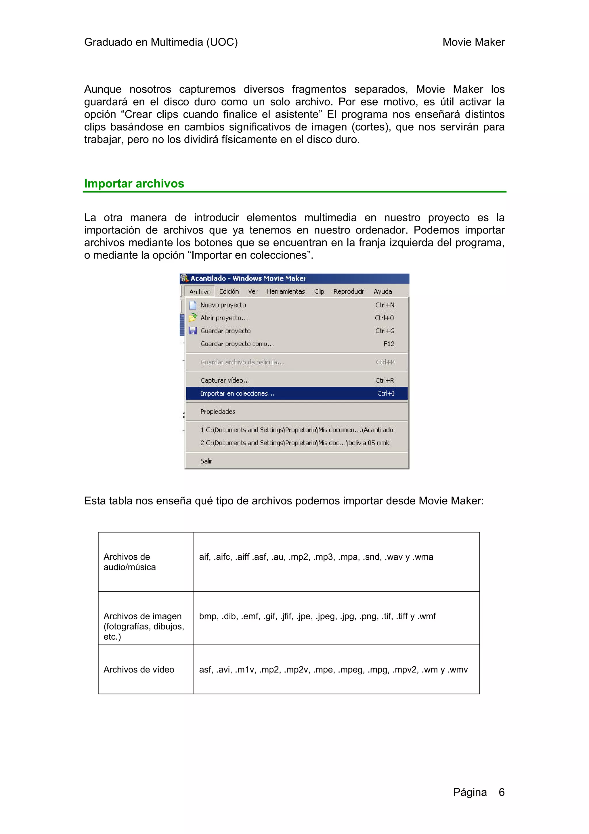 Graduado en Multimedia (UOC)                                                                            Movie Maker



Aunque nosotros capturemos diversos fragmentos separados, Movie Maker los
guardará en el disco duro como un solo archivo. Por ese motivo, es útil activar la
opción “Crear clips cuando finalice el asistente” El programa nos enseñará distintos
clips basándose en cambios significativos de imagen (cortes), que nos servirán para
trabajar, pero no los dividirá físicamente en el disco duro.



Importar archivos

La otra manera de introducir elementos multimedia en nuestro proyecto es la
importación de archivos que ya tenemos en nuestro ordenador. Podemos importar
archivos mediante los botones que se encuentran en la franja izquierda del programa,
o mediante la opción “Importar en colecciones”.




Esta tabla nos enseña qué tipo de archivos podemos importar desde Movie Maker:




   Archivos de              aif, .aifc, .aiff .asf, .au, .mp2, .mp3, .mpa, .snd, .wav y .wma
   audio/música




   Archivos de imagen       bmp, .dib, .emf, .gif, .jfif, .jpe, .jpeg, .jpg, .png, .tif, .tiff y .wmf
   (fotografías, dibujos,
   etc.)


   Archivos de vídeo        asf, .avi, .m1v, .mp2, .mp2v, .mpe, .mpeg, .mpg, .mpv2, .wm y .wmv




                                                                                                         Página   6
 