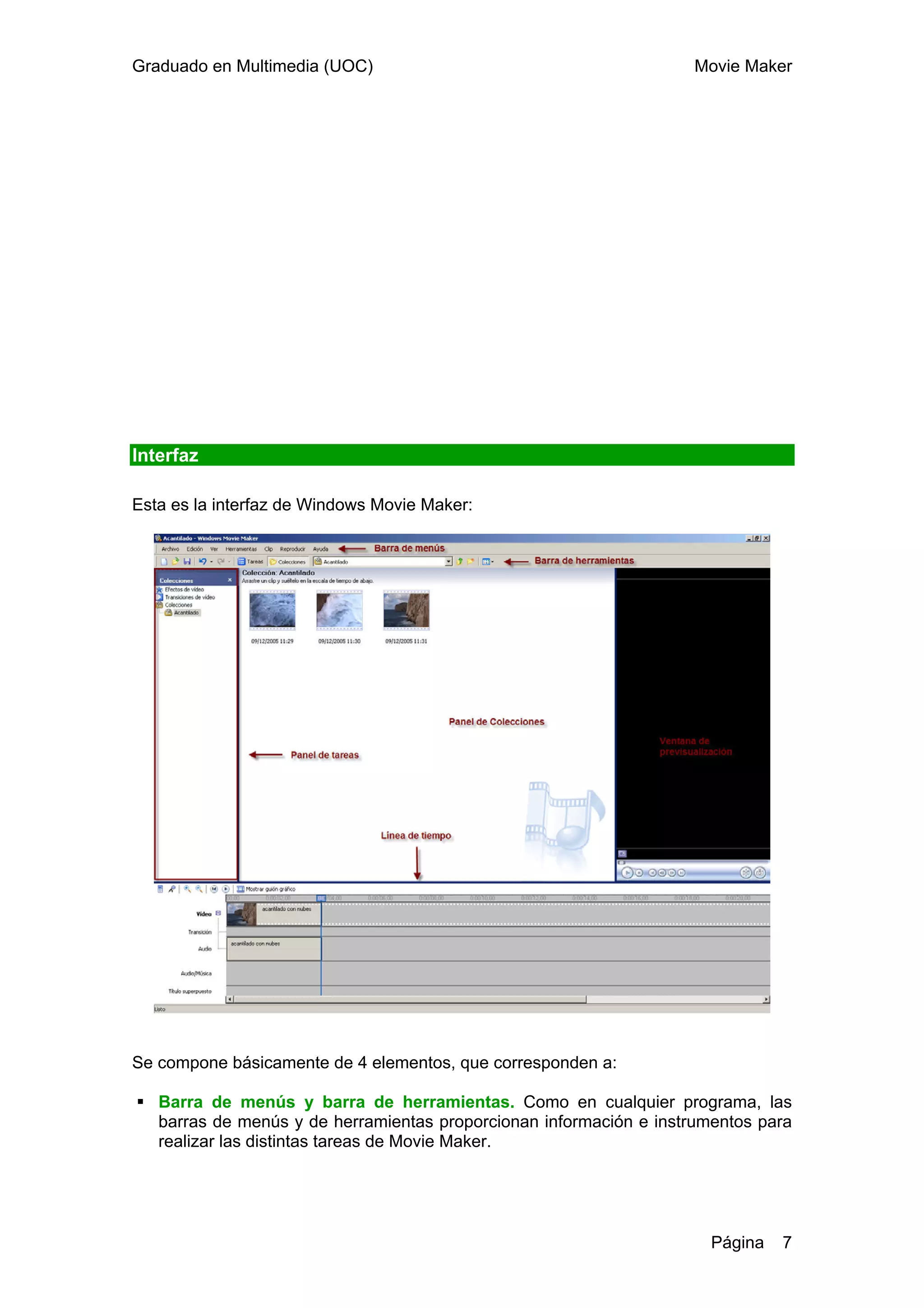 Graduado en Multimedia (UOC)                                        Movie Maker




Interfaz

Esta es la interfaz de Windows Movie Maker:




Se compone básicamente de 4 elementos, que corresponden a:

   Barra de menús y barra de herramientas. Como en cualquier programa, las
   barras de menús y de herramientas proporcionan información e instrumentos para
   realizar las distintas tareas de Movie Maker.




                                                                       Página   7
 