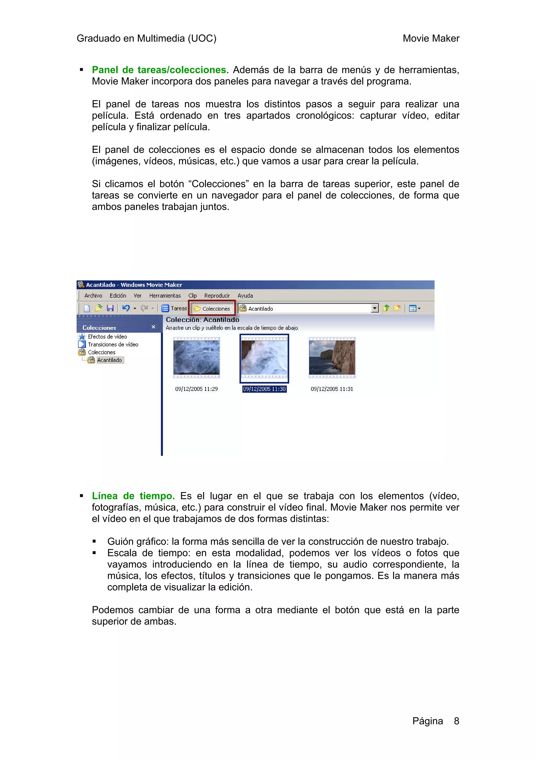 Graduado en Multimedia (UOC)                                              Movie Maker


   Panel de tareas/colecciones. Además de la barra de menús y de herramientas,
   Movie Maker incorpora dos paneles para navegar a través del programa.

   El panel de tareas nos muestra los distintos pasos a seguir para realizar una
   película. Está ordenado en tres apartados cronológicos: capturar vídeo, editar
   película y finalizar película.

   El panel de colecciones es el espacio donde se almacenan todos los elementos
   (imágenes, vídeos, músicas, etc.) que vamos a usar para crear la película.

   Si clicamos el botón “Colecciones” en la barra de tareas superior, este panel de
   tareas se convierte en un navegador para el panel de colecciones, de forma que
   ambos paneles trabajan juntos.




   Línea de tiempo. Es el lugar en el que se trabaja con los elementos (vídeo,
   fotografías, música, etc.) para construir el vídeo final. Movie Maker nos permite ver
   el vídeo en el que trabajamos de dos formas distintas:

      Guión gráfico: la forma más sencilla de ver la construcción de nuestro trabajo.
      Escala de tiempo: en esta modalidad, podemos ver los vídeos o fotos que
      vayamos introduciendo en la línea de tiempo, su audio correspondiente, la
      música, los efectos, títulos y transiciones que le pongamos. Es la manera más
      completa de visualizar la edición.

   Podemos cambiar de una forma a otra mediante el botón que está en la parte
   superior de ambas.




                                                                             Página   8
 