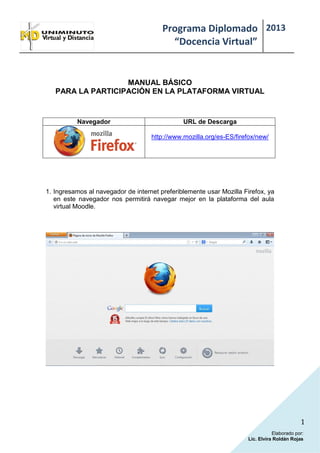 Programa Diplomado
“Docencia Virtual”
2013
1
Elaborado por:
Lic. Elvira Roldán Rojas
MANUAL BÁSICO
PARA LA PARTICIPACIÓN EN LA PLATAFORMA VIRTUAL
Navegador URL de Descarga
http://www.mozilla.org/es-ES/firefox/new/
1. Ingresamos al navegador de internet preferiblemente usar Mozilla Firefox, ya
en este navegador nos permitirá navegar mejor en la plataforma del aula
virtual Moodle.
 