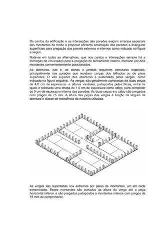 Os cantos da edificação e as interseções das paredes exigem arranjos especiais
dos montantes de modo a propiciar eficiente amarração das paredes e assegurar
superfícies para pregação dos painéis externos e internos como indicado na figura
a seguir.
Nota-se em todas as alternativas, que nos cantos e interseções sempre há a
formação de um espaço para a pregação do fechamento interno, formado por dois
montantes convenientemente posicionados.
As aberturas, isto é, as portas e janelas requerem estruturas especiais,
principalmente nas paredes que recebem cargas dos telhados ou de pisos
superiores. O vão superior das aberturas é sustentado pelas vergas, como
indicado na figura seguinte. As vergas são geralmente compostas de duas peças
de 4,0 cm de espessura e alturas variáveis, justapostas pelas faces, entre as
quais é colocada uma chapa de 1,0 cm de espessura como calço, para completar
os 9 cm de espessura interna das paredes. As duas peças e o calço são pregados
com pregos de 75 mm. A altura das peças das vergas é função da largura da
abertura e classe de resistência da madeira utilizada.
As vergas são suportadas nos extremos por pares de montantes, um em cada
extremidade. Esses montantes são cortados da altura da verga até a peça
horizontal inferior, e são pregados justapostos a montantes inteiros com pregos de
75 mm de comprimento.
 