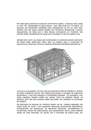 Há vários tipos possíveis de tesouras comumente usadas.. A tesoura mais usada
é o tipo “W”, apresentada na figura abaixo, para vãos entre 6 e 10 metros.. As
tesouras são geralmente projetadas para espaçamento de 60 cm entre elas,
fazendo com que sejam usadas paredes com montantes obedecendo o mesmo
espaçamento, de modo que a cada tesoura corresponda um montante. Isto
permite melhor transferência da carga para a fundação. O tipo de madeira a ser
utilizado bem como sua classe são fundamentais no dimensionamento estrutural.
No Brasil estão disponíveis vários tipos de madeira para a construção de
estruturas de coberturas. Entre as madeiras de florestas plantadas destacam-se
os pinus e os eucaliptos. Os pinus são em geral leve e fácil de trabalhar e, embora
de baixa resistência natural, são bastante permeável a soluções de tratamento
preservativo, o que lhes assegura a durabilidade desejada. Os eucaliptos, com
várias espécies, também podem ser usados. Entre as madeiras nativas, há
dezenas, para não dizer centenas delas que podem ser utilizadas na construção
de madeira.
Na fabricação de tesouras os membros devem ser de madeira aplainada nas
quatro faces de modo a não apresentar diferenças dimensionais significativas,
principalmente nas espessuras. Os elementos estruturais, principalmente os
comprimidos, devem ser selecionados, para apresentarem nós ou outros defeitos
abaixo de certa dimensão, de acordo com a dimensão da própria peça, por
 
