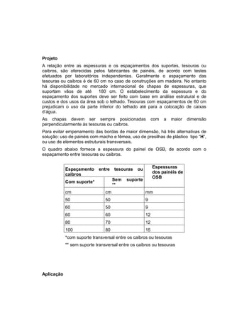 Projeto
A relação entre as espessuras e os espaçamentos dos suportes, tesouras ou
caibros, são oferecidas pelos fabricantes de painéis, de acordo com testes
efetuados por laboratórios independentes. Geralmente o espaçamento das
tesouras ou caibros é de 60 cm no caso de construções em madeira. No entanto
há disponibilidade no mercado internacional de chapas de espessuras, que
suportam vãos de até 180 cm. O estabelecimento da espessura e do
espaçamento dos suportes deve ser feito com base em análise estrutural e de
custos e dos usos da área sob o telhado. Tesouras com espaçamentos de 60 cm
prejudicam o uso da parte inferior do telhado até para a colocação de caixas
d’água.
As chapas devem ser sempre posicionadas com a maior dimensão
perpendicularmente às tesouras ou caibros.
Para evitar empenamento das bordas de maior dimensão, há três alternativas de
solução: uso de painéis com macho e fêmea, uso de presilhas de plástico tipo “H”,
ou uso de elementos estruturais transversais.
O quadro abaixo fornece a espessura do painel de OSB, de acordo com o
espaçamento entre tesouras ou caibros.
Espaçamento entre tesouras ou
caibros
Com suporte* Sem suporte
**
Espessuras
dos painéis de
OSB
cm cm mm
50 50 9
60 50 9
60 60 12
80 70 12
100 80 15
*com suporte transversal entre os caibros ou tesouras
** sem suporte transversal entre os caibros ou tesouras
Aplicação
 