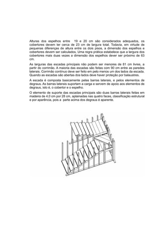 Alturas dos espelhos entre 19 e 20 cm são considerados adequados, os
cobertores devem ter cerca de 23 cm de largura total. Todavia, em virtude de
pequenas diferenças de altura entre os dois pisos, a dimensão dos espelhos e
cobertores devem ser calculados. Uma regra prática estabelece que a largura dos
cobertores mais duas vezes a dimensão dos espelhos dever ser próximo de 63
cm.
As larguras das escadas principais não podem ser menores de 81 cm livres, a
partir do corrimão. A maioria das escadas são feitas com 90 cm entre as paredes
laterais. Corrimão contínuo deve ser feito em pelo menos um dos lados da escada.
Quando as escadas são abertas dos lados deve haver proteção por balaustres.
A escada é composta basicamente pelas barras laterais, e pelos elementos de
degraus. As barras laterais suportam a carga e servem de apoio aos elementos de
degraus, isto é, o cobertor e o espelho.
O elemento de suporte das escadas principais são duas barras laterais feitas em
madeira de 4,0 cm por 28 cm, aplainadas nas quatro faces, classificação estrutural
e por aparência, pois a parte acima dos degraus é aparente.
 