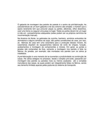 O gabarito de montagem dos painéis de parede é o centro da pré-fabricação. As
características de um bom gabarito e de seu entorno são simples: o homem que o
opera raramente tem que procurar peças ou partes, alterá-las, olhar desenhos,
usar uma trena ou segurar uma peça no lugar. Todas as partes devem ter um lugar
à mão em compartimentos adequados (estes podem ser os próprios carrinhos de
movimentação manual).
Na América do Norte, os gabinetes de cozinha, banheiro, armários embutidos de
dormitórios e alguns armários de copa, são partes constituintes da casa, por isso,
as fábricas de casa tem uma carpintaria para a produção desses móveis. As
carpintarias dispõem de equipamentos básicos de corte de chapas, furação,
acabamentos e montagem de componentes e móveis. Em geral, as portas e
janelas são compradas de fora, somente a montagem nos painéis é feita na
fábrica. As janelas, por exemplo, são montadas nos painéis com os vidros já
instalados.
A pré-fabricação é uma maneira de se aumentar a produtividade na construção de
casas. Há vários estágios no processo, desde o simples pre-corte, passando por
montagem dos painéis ou paredes mais ou menos acabados até a completa
manufatura das casas, as quais podem ser integralmente feitas na fábrica, sendo
seu tamanho limitado apenas pelas posturas do sistema de transporte.
 