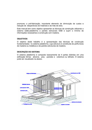 promoveu a pré-fabricação, importante elemento de diminuição de custos e
redução de desperdícios de materiais e de mão de obra.
Este manual tem como objetivo apresentar as técnicas de construção utilizando o
sistema balão-plataforma e painéis estruturais OSB e suprir o mínimo de
informações necessárias à construção com madeira.
OBJETIVOS
O objetivo deste trabalho é a apresentação das técnicas de construção
fundamentadas no sistema plataforma, cuja estrutura é constituída de perfis leves
de madeira ou metálicos e de painéis estruturais de madeira.
DESCRIÇÃO DO SISTEMA
O sistema plataforma é composto basicamente de 4 partes distintas em uma
edificação térrea: alicerce, piso, paredes e cobertura ou telhado. O sistema
pode ser visualizado na abaixo.
 