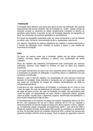 FUNDAÇÃO
A fundação deve oferecer uma base para apoio do piso da edificação. Ela assume
basicamente três formas distintas: laje de fundação ou “radier”, sapata corrida de
concreto armado ou alvenaria ou pilotis simplesmente cravados no terreno ou
apoiados sobre blocos. A escolha do tipo de fundação depende da topografia do
local, da construção, de aspectos geológicos e arquitetônicos.
Em locais de topografia acidentada pode ser mais conveniente o uso de estacas
ou pilotis, pois, há menor movimentação de terra, escavações, aterros etc.
Um aspecto importante do sistema plataforma em madeira e painéis estruturais é
a leveza da edificação como indicado no quadro a seguir, o que resulta em
economia na fundação.
PISO
Os pisos, do mesmo modo que a fundação, podem ser de vários materiais:
madeira, concreto, tijolos, cerâmica, e mesmo uma combinação de vários
materiais.
Pisos de madeira são indicados principalmente para construções em terrenos
inclinados, terrenos muito frágeis ou úmidos, ou para os pisos dos andares
superiores.
A principal característica do piso é ser uma superfície plana onde serão apoiadas
e amarradas as paredes da edificação. A superfície plana é a plataforma em que
se baseia a construção.
Quando o piso é feito de madeira, há necessidade de uma estrutura horizontal
apoiada na fundação. Essa estrutura é composta por um vigamento e uma laje
que pode ser constituída de chapas de madeira industrializadas de OSB ou
compensado estrutural.
A estrutura do piso, dependendo da fundação, é composta de um nível ou dois
níveis de vigas. No caso de baldrames de concreto ou alvenaria, um único nível
de vigas dá apoio ao piso. No caso de fundação em pilotis, são necessários dois
níveis de vigas, um perpendicular ao outro, sendo o vigamento inferior, apoiado
sobre os pilotis, suporte para o vigamento superior, denominado barroteamento, o
qual recebe diretamente a laje do piso.
O barroteamento é um conjunto de peças de madeira, espaçadas entre si de 30 a
60 cm, com espessura de 4,0 cm e altura variando de 9 a 30 cm. Quando o
dimensionamento do barrote resulta em peça com altura superior a 20cm, utilizam-
se normalmente peças compostas, principalmente perfis I, com alma de OSB e
flange de madeira serrada. Estas peças dão suporte ao contrapiso ou diretamente
ao piso. Os barrotes devem ter umidade máxima de 20%, e devem ter sempre que
possível umidade uniforme entre as peças. Tanto as peças do vigamento como do
 