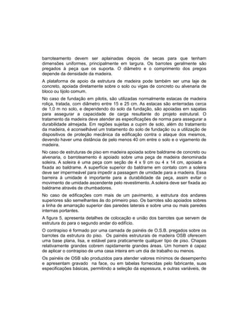 barroteamento devem ser aplainadas depois de secas para que tenham
dimensões uniformes, principalmente em largura. Os barrotes geralmente são
pregados à peça que os suporta. O diâmetro e o comprimento dos pregos
depende da densidade da madeira.
A plataforma de apoio da estrutura de madeira pode também ser uma laje de
concreto, apoiada diretamente sobre o solo ou vigas de concreto ou alvenaria de
bloco ou tijolo comum.
No caso de fundação em pilotis, são utilizadas normalmente estacas de madeira
roliça, tratada, com diâmetro entre 15 e 25 cm. As estacas são enterradas cerca
de 1,0 m no solo, e dependendo do solo da fundação, são apoiadas em sapatas
para assegurar a capacidade de carga resultante do projeto estrutural. O
tratamento da madeira deve atender as especificações de norma para assegurar a
durabilidade almejada. Em regiões sujeitas a cupim de solo, além do tratamento
da madeira, é aconselhável um tratamento do solo de fundação ou a utilização de
dispositivos de proteção mecânica da edificação contra o ataque dos mesmos,
devendo haver uma distância de pelo menos 40 cm entre o solo e o vigamento de
madeira.
No caso de estruturas de piso em madeira apoiada sobre baldrame de concreto ou
alvenaria, o barroteamento é apoiado sobre uma peça de madeira denominada
soleira. A soleira é uma peça com seção de 4 x 9 cm ou 4 x 14 cm, apoiada e
fixada ao baldrame. A superfície superior do baldrame em contato com a soleira
deve ser impermeável para impedir a passagem de umidade para a madeira. Essa
barreira à umidade é importante para a durabilidade da peça, assim evitar o
movimento de umidade ascendente pelo revestimento. A soleira deve ser fixada ao
baldrame através de chumbadores.
No caso de edificações com mais de um pavimento, a estrutura dos andares
superiores são semelhantes às do primeiro piso. Os barrotes são apoiados sobres
a linha de amarração superior das paredes laterais e sobre uma ou mais paredes
internas portantes.
A figura 5, apresenta detalhes de colocação e união dos barrotes que servem de
estrutura do para o segundo andar do edifício.
O contrapiso é formado por uma camada de painéis de O.S.B. pregados sobre os
barrotes da estrutura do piso. Os painéis estruturais de madeira OSB oferecem
uma base plana, lisa, e estável para praticamente qualquer tipo de piso. Chapas
relativamente grandes cobrem rapidamente grandes áreas. Um homem é capaz
de aplicar o contrapiso de uma casa inteira em um dia de trabalho ou menos.
Os painéis de OSB são produzidos para atender valores mínimos de desempenho
e apresentam gravado na face, ou em tabelas fornecidas pelo fabricante, suas
especificações básicas, permitindo a seleção da espessura, e outras variáveis, de
 
