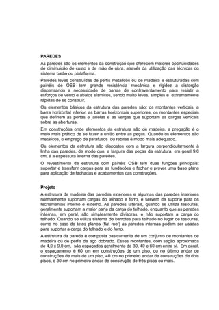 PAREDES
As paredes são os elementos da construção que oferecem maiores oportunidades
de diminuição de custo e de mão de obra, através da utilização das técnicas do
sistema balão ou plataforma.
Paredes leves construídas de perfis metálicos ou de madeira e estruturadas com
painéis de OSB tem grande resistência mecânica e rigidez a distorção
dispensando a necessidade de barras de contraventamento para resistir a
esforços de vento e abalos sísmicos, sendo muito leves, simples e extremamente
rápidas de se construir.
Os elementos básicos da estrutura das paredes são: os montantes verticais, a
barra horizontal inferior, as barras horizontais superiores, os montantes especiais
que definem as portas e janelas e as vergas que suportam as cargas verticais
sobre as aberturas.
Em construções onde elementos da estrutura são de madeira, a pregação é o
meio mais prático de se fazer a união entre as peças. Quando os elementos são
metálicos, o emprego de parafusos ou rebites é modo mais adequado.
Os elementos da estrutura são dispostos com a largura perpendicularmente à
linha das paredes, de modo que, a largura das peças da estrutura, em geral 9,0
cm, é a espessura interna das paredes.
O revestimento da estrutura com painéis OSB tem duas funções principais:
suportar e transferir cargas para as fundações e fechar e prover uma base plana
para aplicação de fachadas e acabamentos das construções.
Projeto
A estrutura de madeira das paredes exteriores e algumas das paredes interiores
normalmente suportam cargas do telhado e forro, e servem de suporte para os
fechamentos interno e externo. As paredes laterais, quando se utiliza tesouras,
geralmente suportam a maior parte da carga do telhado, enquanto que as paredes
internas, em geral, são simplesmente divisoras, e não suportam a carga do
telhado. Quando se utiliza sistema de barrotes para telhado no lugar de tesouras,
como no caso de tetos planos (flat roof) as paredes internas podem ser usadas
para suportar a carga do telhado e do forro.
A estrutura da parede é composta basicamente de um conjunto de montantes de
madeira ou de perfis de aço dobrado. Esses montantes, com seção aproximada
de 4,0 x 9,0 cm, são espaçados geralmente de 30, 40 e 60 cm entre si. Em geral,
o espaçamento é 60 cm em construções de um piso, ou no último andar de
construções de mais de um piso, 40 cm no primeiro andar de construções de dois
pisos, e 30 cm no primeiro andar de construção de três pisos ou mais.
 