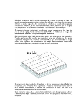 Há ainda uma barra horizontal da mesma seção que os montantes na base da
parede e duas barras superpostas no topo. Completam a estrutura elementos que
definem as portas e janelas. Os elementos da estrutura da parede são dispostos
com a maior dimensão, 9 cm, transversalmente à parede, de modo que as chapas
são pregadas na face de menor dimensão, como mostra a figura a seguir.
O espaçamento dos montantes é coordenado com o espaçamento das vigas do
piso e com o espaçamento das tesouras do telhado, de modo que as cargas do
telhado sejam resistidas principalmente pelos montantes.
Sob o aspecto de engenharia, as paredes podem ser portantes ou não portantes.
Paredes portantes são aquelas que suportam carga de telhados ou de pisos
superiores. Nas paredes portantes é imprescindível que a transmissão da carga
para a base seja feita por montantes ou por vergas adequadamente construídas
sobre as aberturas, principalmente no caso de grandes janelas.
O comprimento dos montantes é igual ao pé direito a espessura das três barras
horizontais, uma inferior e duas superiores. Todos os montantes inteiros devem
ter o mesmo comprimento, e devem ser secionados “a priori” em serra que
assegure perfeito esquadro nas extremidades.
Cada montante é conectado à barra horizontal inferior com dois pregos de 3,9 mm
x 83 mm (19 x 36) e à barra superior com outros dois pregos da mesma medida,
em pinça.
 
