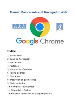 Manual Básico sobre el Navegador Web
Indice:
1. Introducción
2. Barra de Navegación
3. Marcadores
4. Pestañas
5. Historial de búsquedas
6. Página de Inicio
7. Descargas
8. Traducción de páginas web
9. Modo incógnito
10. Configurar la privacidad
11. Seguridad – Cookies
12. Buscar el significado de cualquier palabra
 