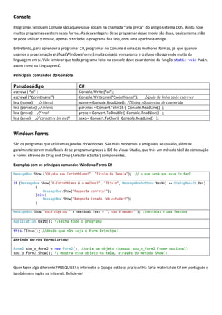 Console
Programas feitos em Console são aqueles que rodam na chamada “tela preta”, do antigo sistema DOS. Ainda hoje
muitos programas existem nesta forma. As desvantagens de se programar desse modo são duas, basicamente: não
se pode utilizar o mouse, apenas o teclado; o programa fica feio, com uma aparência antiga.
Entretanto, para aprender a programar C#, programar no Console é uma das melhores formas, já que quando
usamos a programação gráfica (WindowsForms) muita coisa já vem pronta e o aluno não aprende muito da
linguagem em si. Vale lembrar que todo programa feito no console deve estar dentro da função static void Main,
assim como na Linguagem C.

Principais comandos do Console

Pseudocódigo

C#

escreva ( “oi” )
escreval (“Corinthians!”)
leia (nome)
// literal
leia (parcelas) // inteiro
leia (preco) // real
leia (sexo) // caractere [m ou f]

Console.Write (“oi”);
Console.WriteLine (“Corinthians!”);
//pula de linha após escrever
nome = Console.ReadLine(); //String não precisa de conversão
parcelas = Convert.ToInt16 ( Console.ReadLine() );
preco = Convert.ToDouble ( Console.ReadLine() );
sexo = Convert.ToChar ( Console.ReadLine() );

Windows Forms
São os programas que utilizam as janelas do Windows. São mais modernos e amigáveis ao usuário, além de
geralmente serem mais fáceis de se programar graças à IDE do Visual Studio, que trás um método fácil de construção
e Forms através do Drag and Drop (Arrastar e Soltar) componentes.
Exemplos com os principais comandos Windows Forms C#
MessageBox.Show ("OinEu sou Corinthiano!", "Título da Janela");

// o que será que esse /n faz?

if (MessageBox.Show("O Corinthians é o melhor?", "Titulo", MessageBoxButtons.YesNo) == DialogResult.Yes)
{
MessageBox.Show("Resposta correta!");
}else{
MessageBox.Show("Resposta Errada. Vá estudar!");
}
MessageBox.Show("Você digitou " + textBox1.Text + ", não é mesmo?" ); //textbox1 é uma TextBox

Application.Exit(); //Fecha todo o programa
this.Close(); //desde que não seja o Form Principal
Abrindo Outros Formulários:
Form2 sou_o_form2 = new Form2(); //cria um objeto chamado sou_o_form2 (nome opcional)
sou_o_form2.Show(); // mostra esse objeto na tela, através do método Show()

Quer fazer algo diferente? PESQUISE! A internet e o Google estão ai pra isso! Há farto material de C# em português e
também em inglês na internet. Delicie-se!

 