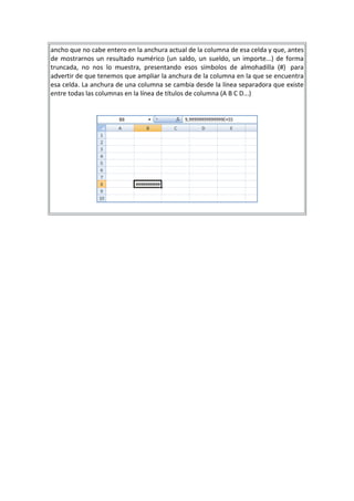 ancho que no cabe entero en la anchura actual de la columna de esa celda y que, antes
de mostrarnos un resultado numérico (un saldo, un sueldo, un importe...) de forma
truncada, no nos lo muestra, presentando esos símbolos de almohadilla (#) para
advertir de que tenemos que ampliar la anchura de la columna en la que se encuentra
esa celda. La anchura de una columna se cambia desde la línea separadora que existe
entre todas las columnas en la línea de títulos de columna (A B C D...)

 