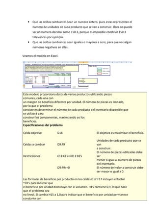 •

Que las celdas cambiantes sean un numero entero, pues estas representan el
numero de unidades de cada producto que se van a construir. Ósea no puede
ser un numero decimal como 150.3, porque es imposible construir 150.3
televisores por ejemplo.

•

Que las celdas cambiantes sean iguales o mayores a cero, para que no salgan
números negativos en ellas.

Veamos el modelo en Excel.

Este modelo proporciona datos de varios productos utilizando piezas
comunes, cada una con
un margen de beneficio diferente por unidad. El número de piezas es limitado,
por lo que el problema
consiste en determinar el número de cada producto del inventario disponible que
se utilizará para
construir los componentes, maximizando así los
beneficios.
Especificaciones del problema
Celda objetivo

D18

Celdas a cambiar

D9:F9

Restricciones

C11:C15<=B11:B15

D9:F9>=0

El objetivo es maximizar el beneficio.
Unidades de cada producto que se
van
a construir.
El número de piezas utilizadas debe
ser
menor o igual al número de piezas
del inventario.
El número del valor a construir debe
ser mayor o igual a 0.

Las fórmulas de beneficio por producto en las celdas D17:F17 incluyen el factor
^H15 para mostrar que
el beneficio por unidad disminuye con el volumen. H15 contiene 0,9, lo que hace
que el problema sea
no lineal. Si cambia H15 a 1,0 para indicar que el beneficio por unidad permanece
constante con

 