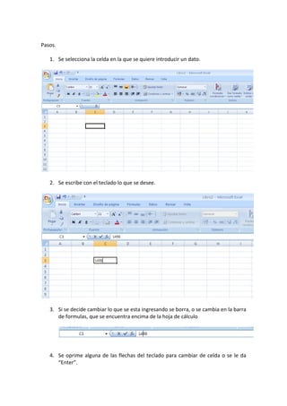 Pasos.
1. Se selecciona la celda en la que se quiere introducir un dato.

2. Se escribe con el teclado lo que se desee.

3. Si se decide cambiar lo que se esta ingresando se borra, o se cambia en la barra
de formulas, que se encuentra encima de la hoja de cálculo

4. Se oprime alguna de las flechas del teclado para cambiar de celda o se le da
“Enter”.

 
