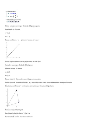 Física: suma de vectores por el método del paralelogramo.

Ingresamos los vectores:

v=(3,4)

u=(5,7)

Luego escribimos; v+u      y tenemos la suma del vector.




Luego se puede adornar con las proyecciones de cada recta.

Suma de vectores por el método del polígono:

Primero se crean los puntos:

A=(5,2)

B=(4,9)

Luego se escribe el comando vector(A) y presionamos enter

Luego se escribe el comando vector(A,B) y enter, observamos como se trazan los vectores uno seguido del otro.

Finalmente escribimos u+v y obtenemos la resultante por el método del polígono.




Calculo diferencial e integral:

Escribimos la función: f(x)=x^3+2x^2+x

Nos muestra la función en el plano cartesiano.
 