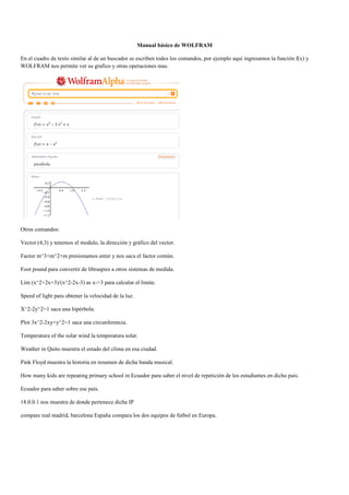 Manual básico de WOLFRAM

En el cuadro de texto similar al de un buscador se escriben todos los comandos, por ejemplo aquí ingresamos la función f(x) y
WOLFRAM nos permite ver su grafico y otras operaciones mas.




Otros comandos:

Vector (4,3) y tenemos el modulo, la dirección y gráfico del vector.

Factor m^3+m^2+m presionamos enter y nos saca el factor común.

Foot pound para convertir de libraspies a otros sistemas de medida.

Lim (x^2+2x+3)/(x^2-2x-3) as x->3 para calcular el limite.

Speed of light para obtener la velocidad de la luz.

X^2-2y^2=1 saca una hipérbola.

Plot 3x^2-2xy+y^2=1 saca una circunferencia.

Temperatura of the solar wind la temperatura solar.

Weather in Quito muestra el estado del clima en esa ciudad.

Pink Floyd muestra la historia en resumen de dicha banda musical.

How many kids are repeating primary school in Ecuador para saber el nivel de repetición de los estudiantes en dicho país.

Ecuador para saber sobre ese país.

18.0.0.1 nos muestra de donde pertenece dicha IP

compare real madrid, barcelona España compara los dos equipos de futbol en Europa.
 