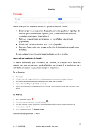 Redes Sociales
Google+
14
14
P.I.O. Csif 2014 Marian Virumbrales Guzmán
Personas
Desde este apartado podremos visualizar y gestionar nuestros círculos:
 Encontrar personas: sugerencia de aquellos contactos que tienen algún tipo de
relación (gmail, contactos de segundo grado, te han añadido a sus círculos,
compañeros de trabajo, de estudios…)
 Te tienen en sus círculos: personas que nos han añadido a sus círculos
(seguidores)
 Tus círculos: personas añadidas a tus círculos (seguidos)
 Descubre. Sugerencias para agregar en función de destacados en google o por
temáticas.
Desde aquí podremos eliminar a los contactos de nuestros círculos.
Como salir de los círculos de Google+
Ya hemos comentado que a diferencia de Facebook, en Google+ no es necesario
aceptar para que una personas pueda añadirte a sus círculos. El procedimiento para
salir de los círculos de un usuario de Googl+ es el siguiente:
En ordenador:
1. Abre Google+.
2. En la parte superior de la página, utiliza la barra de búsqueda para encontrar a la persona que quieras bloquear.
3. Abre su perfil y, a continuación, haz clic en la flecha hacia abajo situada junto a su nombre .
4. Haz clic en Denunciar/bloquear a [nombre de la persona].
5. Marca la casilla situada junto a "Bloquear a [nombre de la persona]" y, a continuación, haz clic en Listo en la esquina inferior
derecha.
En Android
1. Abre la aplicación de Google+ .
2. En la esquina superior derecha, toca el icono de búsqueda .
3. En la parte superior de la página, utiliza la barra de búsqueda para encontrar a la persona que quieras bloquear y, a
continuación, abre su perfil.
4. Toca el icono/botón de menú > Bloquear > Aceptar.
Los cambios se aplican en 24 horas
 