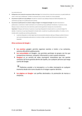 Redes Sociales
Google+
15
15
P.I.O. Csif 2014 Marian Virumbrales Guzmán
Las consecuencias son:
 No figurarás en los círculos de esa persona ni ella en los tuyos. Se te retirará de los círculos de esa persona y no podrá añadirte de
nuevo a menos que la desbloquees. También la retiraremos de tus círculos, incluidos tus círculos ampliados.
 Esa persona no podrá ver lo que publiques. No podrá ver nada de lo que publiques después de haberla bloqueado, ni los
comentarios que dejes en las publicaciones de los demás.
 Esa persona no podrá ponerse en contacto contigo en Google+ ni en Hangouts de Google. No podrá mencionarte en
publicaciones o comentarios ni añadir comentarios en el contenido que hayas publicado. No obstante, si la persona a la que
bloqueas conoce tu dirección de correo electrónico, podrá enviarte igualmente mensajes de correo electrónico.
Importante: El bloqueo solo funciona si la persona a la que hayas bloqueado ha iniciado sesión en su cuenta de Google. Por
ejemplo, si la persona a la que hayas bloqueado ha iniciado sesión, no podrá ver tus publicaciones públicas. En cambio, si no ha
iniciado sesión, es posible que vea dichas publicaciones.
 La persona bloqueada no recibe ningún tipo de comunicación,No obstante, dado que el bloqueo cambia la forma en
que la persona bloqueada puede ponerse en contacto contigo, es posible que dicha persona averigüe que la has
bloqueado.
Otras ventanas de Google +
 Los eventos: google+ permite organizar eventos e invitar a tus contactos,
asícomo difundirlos públicamente.
 Las comunidades en Google+, nos permiten participar en grupos con los que
compartimos intereses, compartir información y crear nuevos contactos.
 Hangout es un servicio de video mensajería instantánea que nos pemite
contactar de forma gratuíta dentro de España, con cualquier persona que tenga
cuenta de Google.
Podremos acceder a la mensajería o a la video mensajería en cualquier
momento desde este icono situado en el margen superior derecho.
 Las páginas en Google+ son perfiles destinados a la promoción de marcas o
empresas.
 