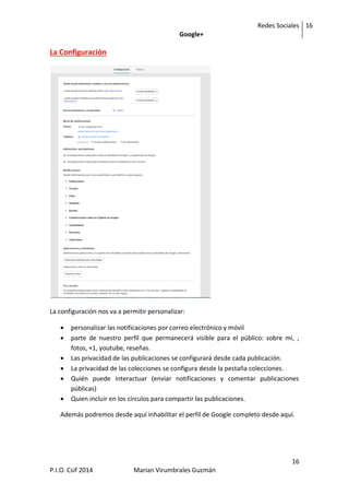 Redes Sociales
Google+
16
16
P.I.O. Csif 2014 Marian Virumbrales Guzmán
La Configuración
La configuración nos va a permitir personalizar:
 personalizar las notificaciones por correo electrónico y móvil
 parte de nuestro perfil que permanecerá visible para el público: sobre mi, ,
fotos, +1, youtube, reseñas.
 Las privacidad de las publicaciones se configurará desde cada publicación.
 La privacidad de las colecciones se configura desde la pestaña colecciones.
 Quién puede interactuar (enviar notificaciones y comentar publicaciones
públicas)
 Quien incluir en los círculos para compartir las publicaciones.
Además podremos desde aquí inhabilitar el perfil de Google completo desde aquí.
 