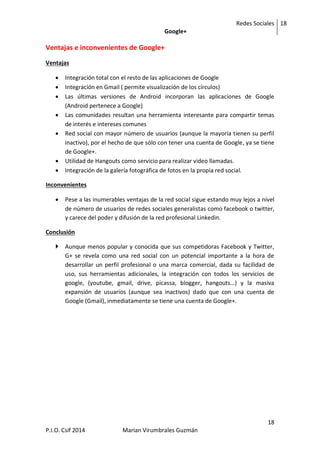 Redes Sociales
Google+
18
18
P.I.O. Csif 2014 Marian Virumbrales Guzmán
Ventajas e inconvenientes de Google+
Ventajas
 Integración total con el resto de las aplicaciones de Google
 Integración en Gmail ( permite visualización de los círculos)
 Las últimas versiones de Android incorporan las aplicaciones de Google
(Android pertenece a Google)
 Las comunidades resultan una herramienta interesante para compartir temas
de interés e intereses comunes
 Red social con mayor número de usuarios (aunque la mayoría tienen su perfil
inactivo), por el hecho de que sólo con tener una cuenta de Google, ya se tiene
de Google+.
 Utilidad de Hangouts como servicio para realizar video llamadas.
 Integración de la galería fotográfica de fotos en la propia red social.
Inconvenientes
 Pese a las inumerables ventajas de la red social sigue estando muy lejos a nivel
de número de usuarios de redes sociales generalistas como facebook o twitter,
y carece del poder y difusión de la red profesional Linkedin.
Conclusión
 Aunque menos popular y conocida que sus competidoras Facebook y Twitter,
G+ se revela como una red social con un potencial importante a la hora de
desarrollar un perfil profesional o una marca comercial, dada su facilidad de
uso, sus herramientas adicionales, la integración con todos los servicios de
google, (youtube, gmail, drive, picassa, blogger, hangouts…) y la masiva
expansión de usuarios (aunque sea inactivos) dado que con una cuenta de
Google (Gmail), inmediatamente se tiene una cuenta de Google+.
 