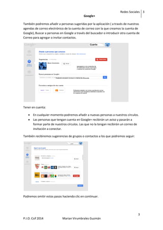 Redes Sociales
Google+
3
3
P.I.O. Csif 2014 Marian Virumbrales Guzmán
También podremos añadir a personas sugeridas por la aplicación ( a través de nuestras
agendas de correo electrónico de la cuenta de correo con la que creamos la cuenta de
Google), Buscar a personas en Google a través del buscador o introducir otra cuenta de
Correo para agregar o invitar contactos.
Tener en cuenta:
 En cualquier momento podremos añadir a nuevas personas a nuestros círculos.
 Las personas que tengan cuenta en Google+ recibirán un aviso y pasarán a
formar parte de nuestros círculos. Las que no la tengan recibirán un correo de
invitación a conectar.
También recibiremos sugerencias de grupos o contactos a los que podremos seguir:
Podremos omitir estos pasos haciendo clic en continuar.
 