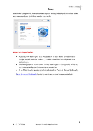 Redes Sociales
Google+
4
4
P.I.O. Csif 2014 Marian Virumbrales Guzmán
Por último Google+ nos permitirá añadir algunos datos para completar nuestro perfil,
este paso puede ser omitido y acceder más tarde.
Aspectos importantes
 Nuestro perfil de Google+ está integrado en el resto de las aplicaciones de
Google (Gmail, youtube, Picassa…) y todos los cambios se reflejan en esas
aplicaciones.
 En GMail podemos visualizar los círculos de Google+ o configurarlo desde las
opciones de configuración para que no aparezcan.
 El perfil de Google+ puede ser eliminada desde el Panel de Control de Google:
Panel de control de Google (posteriormente veremos el proceso detallado)
 