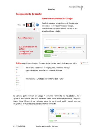 Redes Sociales
Google+
5
5
P.I.O. Csif 2014 Marian Virumbrales Guzmán
Funcionamiento de Google+
Barra de Herramientas de Google:
Desde la barra de herramientas de Google, que
aparece en todos los servicios de Google,
podremos ver las notificaciones y publicar una
actualización de estado.
Inicio: cuando accedemos a Google+, lo hacemos a través de la Ventana Inicio.
Desde ella, accediendo al desplegable, podremos navegar
cómodamente a todas las opciones de Google+
Veamos una a una todas las ventanas de Google+
La ventana para publicar en Google + se llama “comparte tus novedades”. Va a
aparecer en todas las ventanas de la red social y nos permitirá publicar y compartir
textos fotos videos… desde cualquier punto de nuestra red social y decidir con qué
integrantes de nuestros círculos lo queremos compartir.
 