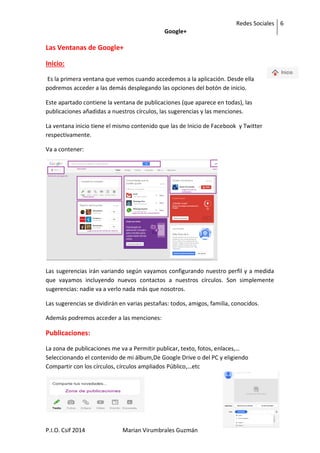 Redes Sociales
Google+
6
6
P.I.O. Csif 2014 Marian Virumbrales Guzmán
Las Ventanas de Google+
Inicio:
Es la primera ventana que vemos cuando accedemos a la aplicación. Desde ella
podremos acceder a las demás desplegando las opciones del botón de inicio.
Este apartado contiene la ventana de publicaciones (que aparece en todas), las
publicaciones añadidas a nuestros círculos, las sugerencias y las menciones.
La ventana inicio tiene el mismo contenido que las de Inicio de Facebook y Twitter
respectivamente.
Va a contener:
Las sugerencias irán variando según vayamos configurando nuestro perfil y a medida
que vayamos incluyendo nuevos contactos a nuestros círculos. Son simplemente
sugerencias: nadie va a verlo nada más que nosotros.
Las sugerencias se dividirán en varias pestañas: todos, amigos, familia, conocidos.
Además podremos acceder a las menciones:
Publicaciones:
La zona de publicaciones me va a Permitir publicar, texto, fotos, enlaces,…
Seleccionando el contenido de mi álbum,De Google Drive o del PC y eligiendo
Compartir con los círculos, círculos ampliados Público,…etc
 
