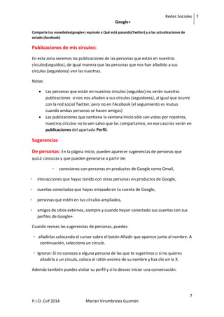 Redes Sociales
Google+
7
7
P.I.O. Csif 2014 Marian Virumbrales Guzmán
Comparte tus novedades(google+) equivale a Qué está pasando(Twitter) y a las actualizaciones de
estado (facebook)
Publicaciones de mis círculos:
En esta zona veremos las publicaciones de las personas que están en nuestros
círculos(seguidos), de igual manera que las personas que nos han añadido a sus
círculos (seguidores) ven las nuestras.
Notas:
 Las personas que están en nuestros círculos (seguidos) no verán nuestras
publicaciones si nos nos añaden a sus círculos (seguidores), al igual que ocurre
con la red social Twitter, pero no en FAcebook (el seguimiento es mutuo
cuando ambas personas se hacen amigos)
 Las publicaciones que contiene la ventana Inicio sólo son vistas por nosotros,
nuestros círculos no lo ven salvo que las compartamos, en ese caso las verán en
publicaciones del apartado Perfil.
Sugerencias
De personas: En la página Inicio, pueden aparecer sugerencias de personas que
quizá conozcas y que pueden generarse a partir de:
◦ conexiones con personas en productos de Google como Gmail,
◦ interacciones que hayas tenido con otras personas en productos de Google,
◦ cuentas conectadas que hayas enlazado en tu cuenta de Google,
◦ personas que estén en tus círculos ampliados,
◦ amigos de sitios externos, siempre y cuando hayan conectado sus cuentas con sus
perfiles de Google+.
Cuando revises las sugerencias de personas, puedes:
 añadirlas colocando el cursor sobre el botón Añadir que aparece junto al nombre. A
continuación, selecciona un círculo.
 Ignorar: Si no conoces a alguna persona de las que te sugerimos o si no quieres
añadirla a un círculo, coloca el ratón encima de su nombre y haz clic en la X.
Además también puedes visitar su perfil y si lo deseas iniciar una conversación.
 