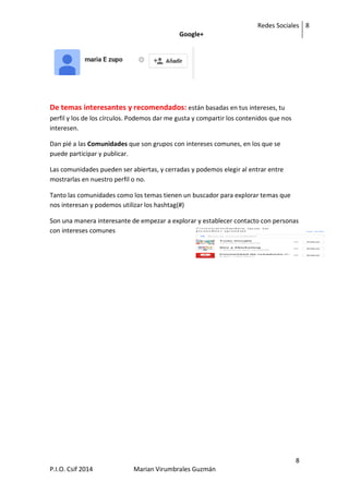 Redes Sociales
Google+
8
8
P.I.O. Csif 2014 Marian Virumbrales Guzmán
De temas interesantes y recomendados: están basadas en tus intereses, tu
perfil y los de los círculos. Podemos dar me gusta y compartir los contenidos que nos
interesen.
Dan pié a las Comunidades que son grupos con intereses comunes, en los que se
puede participar y publicar.
Las comunidades pueden ser abiertas, y cerradas y podemos elegir al entrar entre
mostrarlas en nuestro perfil o no.
Tanto las comunidades como los temas tienen un buscador para explorar temas que
nos interesan y podemos utilizar los hashtag(#)
Son una manera interesante de empezar a explorar y establecer contacto con personas
con intereses comunes
 