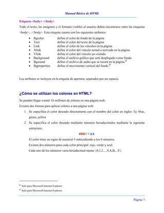 Manual Básico de HTML
Página 7
Etiqueta <body> </body>
Todo el texto, las imágenes y el formato visibles al usuario deben encontrarse entre las etiquetas
<body>...</body>. Esta etiqueta cuenta con los siguientes atributos:
• Bgcolor define el color de fondo de la página
• Text define el color del texto de la página
• Link define el color de los vínculos en la página
• Alink define el color del vínculo actual o activado en la página
• Vlink define el color del vínculo ya visitado
• Background define el archivo gráfico que será desplegado como fondo
• Bgsound define el archivo de audio que se tocará en la página.IE
• Bgproperties define el movimiento vertical del fondo.IE
Los atributos se incluyen en la etiqueta de apertura, separados por un espacio.
¿Cómo se utilizan los colores en HTML?
Se pueden llegar a tener 16 millones de colores en una página web.
Existen dos formas para aplicar colores a una página web:
1. Se especifica el color deseado directamente con el nombre del color en ingles: Ej: blue,
green, yellow
2. Se especifica el color deseado mediante números hexadecimales mediante la siguiente
estructura:
#RRVVAA
El color tiene un signo de numeral # antecediendo a los 6 números.
Existen dos números para cada color principal: rojo, verde y azul.
Cada uno de los números varía hexadecimal mente {0,1,2....,9,A,B,...F}.
IE
Solo para Microsoft Internet Explorer
IE
Solo para Microsoft Internet Explorer
 
