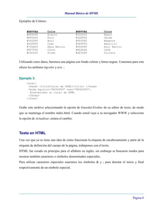 Manual Básico de HTML
Página 8
Ejemplos de Colores:
#RRVVAA Color #RRVVAA Color
#FFFFFF Blanco #000000 Negro
#FF0000 Rojo #00FF00 Verde
#0000FF Azul #FF00FF Magente
#00FFFF Cyan #FFFF00 Amarillo
#70DB93 Agua Marino #000080 Azul Marino
#FF7F00 Coral #A62A2A Café
#C0C0C0 Plomo #4F2F4F Violeta
Utilizando estos datos, haremos una página con fondo celeste y letras negras. Usaremos para este
efecto los atributos bgcolor y text. :
Ejemplo 3:
<html>
<head> <title>Curso de HTML</title> </head>
<body bgcolor=”#C0D9D9” text=”#000000”>
Bienvenidos al curso de HTML
</body>
</html>
Grabe este archivo seleccionando la opción de Guardar/Grabar de su editor de texto, de modo
que se mantenga el nombre index.html. Cuando usted vaya a su navegador WWW y seleccione
la opción de Actualizar, notara el cambio.
Texto en HTML
Una vez que ya se tiene una idea de cómo funcionan la etiqueta de encabezamiento y parte de la
etiqueta de definición del cuerpo de la página, trabajemos con el texto.
HTML fue creado en principio para el alfabeto en inglés, sin embargo se buscaron modos para
mostrar también caracteres o símbolos denominados especiales.
Para utilizar caracteres especiales usaremos los símbolos & y ; para denotar el inicio y final
respectivamente de un símbolo especial.
 