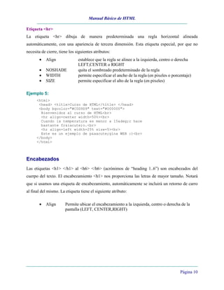 Manual Básico de HTML
Página 10
Etiqueta <hr>
La etiqueta <hr> dibuja de manera predeterminada una regla horizontal alineada
automáticamente, con una apariencia de tercera dimensión. Esta etiqueta especial, por que no
necesita de cierre, tiene los siguientes atributos:
• Align establece que la regla se alinee a la izquierda, centro o derecha
LEFT,CENTER o RIGHT
• NOSHADE quita el sombreado predeterminado de la regla
• WIDTH permite especificar el ancho de la regla (en pixeles o porcentaje)
• SIZE permite especificar el alto de la regla (en pixeles)
Ejemplo 5:
<html>
<head> <title>Curso de HTML</title> </head>
<body bgcolor="#C0D9D9" text="#000000">
Bienvenidos al curso de HTML<br>
<hr align=center width=50%><br>
Cuando la temperatura es menor a 15&deg;c hace
bastante fr&iacute;o.<br>
<hr align=left width=25% size=5><br>
Este es un ejemplo de p&aacute;gina WEB :)<br>
</body>
</html>
Encabezados
Las etiquetas <h1> </h1> al <h6> </h6> (acrónimos de “heading 1..6”) son encabezados del
cuerpo del texto. El encabezamiento <h1> nos proporciona las letras de mayor tamaño. Notará
que si usamos una etiqueta de encabezamiento, automáticamente se incluirá un retorno de carro
al final del mismo. La etiqueta tiene el siguiente atributo:
• Align Permite ubicar el encabezamiento a la izquierda, centro o derecha de la
pantalla (LEFT, CENTER,RIGHT)
 