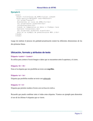 Manual Básico de HTML
Página 11
Ejemplo 6:
<html>
<head> <title>Curso de HTML</title> </head>
<body bgcolor="#C0D9D9" text="#000000">
<h1 align="center">
Bienvenidos al curso de HTML</h1><br>
<hr align=center width=50%><br>
<h2>Bienvenidos</h2>
Cuando la temperatura es menor a 15&deg;c hace
bastante fr&iacute;o.<br>
<hr align=left width=25% size=5><br>
Este es un ejemplo de p&aacute;gina WEB :)<br>
</body>
</html>
Luego de realizar el proceso de grabado/actualización notará las diferentes dimensiones de las
dos primeras líneas.
Ubicación, formato y atributos de texto
Etiqueta <center> </center>
Se utiliza para centrar el texto/imagen o datos que se encuentren entre la apertura y el cierre.
Etiqueta <b> </b>
Esta es la etiqueta que nos posibilita un texto con negrillas.
Etiqueta <u> </u>
Etiqueta que posibilita resaltar un texto con subrayado.
Etiqueta <i> </i>
Etiqueta que permite resaltar el texto con inclinación itálica.
Recuerde que puede combinar entre si todas estas etiquetas. Veamos un ejemplo para demostrar
el uso de las últimas 4 etiquetas que se vieron.
 