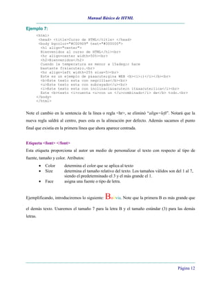 Manual Básico de HTML
Página 12
Ejemplo 7:
<html>
<head> <title>Curso de HTML</title> </head>
<body bgcolor="#C0D9D9" text="#000000">
<h1 align="center">
Bienvenidos al curso de HTML</h1><br>
<hr align=center width=50%><br>
<h2>Bienvenidos</h2>
Cuando la temperatura es menor a 15&deg;c hace
bastante fr&iacute;o.<br>
<hr align=left width=25% size=5><br>
Este es un ejemplo de p&aacute;gina WEB <b><i>:)</i></b><br>
<b>Este texto esta con negrillas</b><br>
<u>Este texto esta con subrayado</u><br>
<i>Este texto esta con inclinaci&oacute;n it&aacute;lica</i><br>
Este <b>texto <i>cuenta <u>con un </u>combinado</i> de</b> todo.<br>
</body>
</html>
Note el cambio en la sentencia de la línea o regla <hr>, se eliminó “align=left”. Notará que la
nueva regla saldrá al centro, pues esta es la alineación por defecto. Además sacamos el punto
final que existía en la primera línea que ahora aparece centrada.
Etiqueta <font> </font>
Esta etiqueta proporciona al autor un medio de personalizar el texto con respecto al tipo de
fuente, tamaño y color. Atributos:
• Color determina el color que se aplica al texto
• Size determina el tamaño relativo del texto. Los tamaños válidos son del 1 al 7,
siendo el predeterminado el 3 y el más grande el 1.
• Face asigna una fuente o tipo de letra.
Ejemplificando, introduciremos lo siguiente: Bolivia. Note que la primera B es más grande que
el demás texto. Usaremos el tamaño 7 para la letra B y el tamaño estándar (3) para las demás
letras.
 