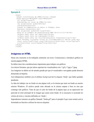 Manual Básico de HTML
Página 13
Ejemplo 8:
<html>
<head> <title>Curso de HTML</title> </head>
<body bgcolor="#C0D9D9" text="#000000">
<h1 align="center">
Bienvenidos al curso de HTML</h1><br>
<hr align=center width=50%><br>
<h2>Bienvenidos</h2>
Cuando la temperatura es menor a 15&deg;c hace
bastante fr&iacute;o.<br>
<hr align=left width=25% size=5><br>
Este es un ejemplo de p&aacute;gina WEB <b><i>:)</i></b><br>
<b>Este texto esta con negrillas</b><br>
<u>Este texto esta con subrayado</u><br>
<i>Este texto esta con inclinaci&oacute;n it&aacute;lica</i><br>
Este <b>texto <i>cuenta <u>con un </u>combinado</i> de</b> todo.<br>
<font color="red"><font size=7>B</font>o</font><font color="yellow">
li</font><font color="green">via</font><br>
</body>
</html>
Imágenes en HTML
Hasta este momento se ha trabajado solamente con texto. Comenzemos a introducir gráficos en
nuestra página HTML.
Se deben tener dos consideraciones importantes para trabajar con gráficos:
Los únicos formatos, que por ahora soportan los visualizadores son: *.gif y *.jpg o *.jpeg.
Las imágenes no deben ser de tamaño grande por que el visualizador o navegador puede demorar
demasiado en bajarlas.
Acá trabajaremos también con el atributo background de la etiqueta <body> que había quedado
pendiente.
La idea de trabajar con un fondo en una página web, es la misma que tener un fondo en nuestro
entorno Windows. El archivo puede estar ubicado en la misma carpeta o bien en otra que
contenga solo gráficos. Trate de que el color de fondo de la página (que ya no aparecerá) sea
parecido al color principal de la imagen que usará como fondo. Si es necesario re acomode los
colores de texto y vínculos definidos en <body>.
Supondremos tenemos un gráfico llamado “fondo.gif” para el ejemplo 8 que como notará será re
formulado en función a utilizar las nuevas etiquetas.
 