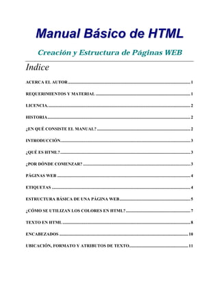 MMaannuuaall BBáássiiccoo ddee HHTTMMLL
Creación y Estructura de Páginas WEB
Indice
ACERCA EL AUTOR..................................................................................................................1
REQUERIMIENTOS Y MATERIAL ........................................................................................1
LICENCIA.....................................................................................................................................2
HISTORIA.....................................................................................................................................2
¿EN QUÉ CONSISTE EL MANUAL?.......................................................................................2
INTRODUCCIÓN.........................................................................................................................3
¿QUÉ ES HTML?.........................................................................................................................3
¿POR DÓNDE COMENZAR? ....................................................................................................3
PÁGINAS WEB ............................................................................................................................4
ETIQUETAS .................................................................................................................................4
ESTRUCTURA BÁSICA DE UNA PÁGINA WEB..................................................................5
¿CÓMO SE UTILIZAN LOS COLORES EN HTML?............................................................7
TEXTO EN HTML.......................................................................................................................8
ENCABEZADOS ........................................................................................................................10
UBICACIÓN, FORMATO Y ATRIBUTOS DE TEXTO.......................................................11
 