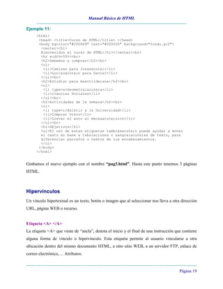 Manual Básico de HTML
Página 19
Ejemplo 11:
<html>
<head> <title>Curso de HTML</title> </head>
<body bgcolor="#C0D9D9" text="#000000" background="fondo.gif">
<center><h1>
Bienvenidos al curso de HTML</h1></center><br>
<hr width=50%><br>
<h2>Debemos a comprar</h2><br>
<ul>
<li>Camisas para Jos&eacute;</li>
<li>Loci&oacute;n para Daniel</li>
</ul><br>
<h2>Estudiar para ma&ntilde;ana</h2><br>
<ol>
<li type=a>Geometr&iacute;a</li>
<li>ciencias Sociales</li>
</ol><br>
<h2>Actividades de la semana</h2><br>
<ol>
<li type=i>Asistir a la Universidad</li>
<li>Comprar Disco</li>
<li>Llevar el auto al mec&aacute;nico</li>
</ol><br>
<h1>Objetivos</h1>
<ul>El uso de estas etiquetas tambi&eacute;n puede ayudar a mover
el texto en base a tabulaciones o sangr&iacute;as de texto, para
diferenciar parrafos o textos de los encabezamientos.
</ul>
</body>
</html>
Grabamos el nuevo ejemplo con el nombre “pag3.html”. Hasta este punto tenemos 3 páginas
HTML.
Hipervínculos
Un vínculo hipertextual es un texto, botón o imagen que al seleccionar nos lleva a otra dirección
URL, página WEB o recurso.
Etiqueta <A> </A>
La etiqueta <A> que viene de “ancla”, denota el inicio y el final de una instrucción que contiene
alguna forma de vínculo o hipervínculo. Esta etiqueta permite al usuario vincularse a otra
ubicación dentro del mismo documento HTML, a otro sitio WEB, a un servidor FTP, enlace de
correo electrónico, ... Atributos:
 