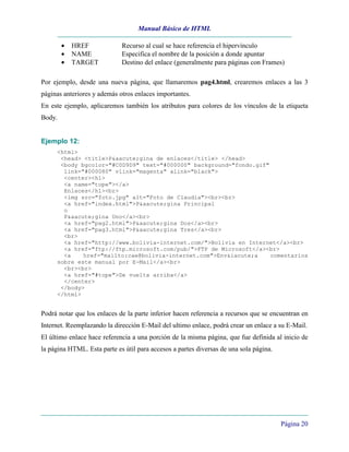 Manual Básico de HTML
Página 20
• HREF Recurso al cual se hace referencia el hipervínculo
• NAME Especifica el nombre de la posición a donde apuntar
• TARGET Destino del enlace (generalmente para páginas con Frames)
Por ejemplo, desde una nueva página, que llamaremos pag4.html, crearemos enlaces a las 3
páginas anteriores y además otros enlaces importantes.
En este ejemplo, aplicaremos también los atributos para colores de los vínculos de la etiqueta
Body.
Ejemplo 12:
<html>
<head> <title>P&aacute;gina de enlaces</title> </head>
<body bgcolor="#C0D9D9" text="#000000" background="fondo.gif"
link="#000080" vlink="magenta" alink="black">
<center><h1>
<a name="tope"></a>
Enlaces</h1><br>
<img src="foto.jpg" alt="Foto de Claudia"><br><br>
<a href="index.html">P&aacute;gina Principal
o
P&aacute;gina Uno</a><br>
<a href="pag2.html">P&aacute;gina Dos</a><br>
<a href="pag3.html">P&aacute;gina Tres</a><br>
<br>
<a href="http://www.bolivia-internet.com/">Bolivia en Internet</a><br>
<a href="ftp://ftp.microsoft.com/pub/">FTP de Microsoft</a><br>
<a href="mailto:cae@bolivia-internet.com">Env&iacute;a comentarios
sobre este manual por E-Mail</a><br>
<br><br>
<a href="#tope">De vuelta arriba</a>
</center>
</body>
</html>
Podrá notar que los enlaces de la parte inferior hacen referencia a recursos que se encuentran en
Internet. Reemplazando la dirección E-Mail del ultimo enlace, podrá crear un enlace a su E-Mail.
El último enlace hace referencia a una porción de la misma página, que fue definida al inicio de
la página HTML. Esta parte es útil para accesos a partes diversas de una sola página.
 