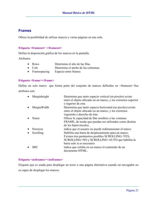 Manual Básico de HTML
Página 21
Frames
Ofrece la posibilidad de utilizar marcos y varias páginas en una sola.
Etiqueta <frameset> </frameset>
Define la disposición gráfica de los marcos en la pantalla.
Atributos:
• Rows Determina el alto de las filas
• Cols Determina el ancho de las columnas.
• Framespacing Espacio entre frames
Etiqueta <frame></frame>
Define un solo marco que forma parte del conjunto de marcos definidos en <frameset>.Sus
atributos son:
• Marginheight Determina que tanto espacio vertical (en pixeles) existe
entre el objeto ubicado en un marco, y los extremos superior
o ingerior de este.
• MarginWidth Determina que tanto espacio horizontal (en pixeles) existe
entre el objeto ubicado en un marco, y los extremos
izquierdo o derecho de éste.
• Name Ofrece la capacidad de Dar nombres a las ventanas
FRAME, de modo que puedan ser utilizados como destino
de los hipervínculos.
• Noresize indica que el usuario no puede redimensionar el marco
• Scrolling Habilita una barra de desplazamiento para un marco.
Existen tres parámetros posibles SCROLLING=YES,
SCROLLING=NO y SCROLLING=AUTO que habilita la
barra solo si es necesario
• SRC indica que exhiba en un marco el contenido de un
documento HTML.
Etiqueta <noframes></noframes>
Etiqueta que es usada para desplegar un texto o una página alternativa cuando un navegador no
es capaz de desplegar los marcos.
 