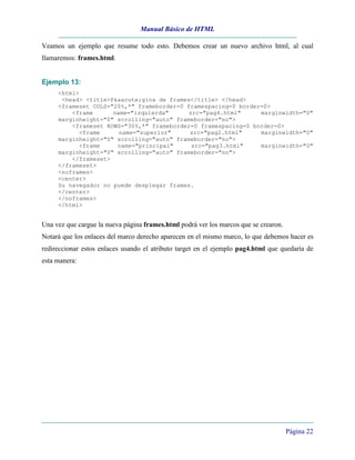 Manual Básico de HTML
Página 22
Veamos un ejemplo que resume todo esto. Debemos crear un nuevo archivo html, al cual
llamaremos: frames.html.
Ejemplo 13:
<html>
<head> <title>P&aacute;gina de frames</title> </head>
<frameset COLS="20%,*" frameborder=0 framespacing=0 border=0>
<frame name="izquierda" src="pag4.html" marginwidth="0"
marginheight="0" scrolling="auto" frameborder="no">
<frameset ROWS="30%,*" frameborder=0 framespacing=0 border=0>
<frame name="superior" src="pag2.html" marginwidth="0"
marginheight="0" scrolling="auto" frameborder="no">
<frame name="principal" src="pag3.html" marginwidth="0"
marginheight="0" scrolling="auto" frameborder="no">
</frameset>
</frameset>
<noframes>
<center>
Su navegador no puede desplegar frames.
</center>
</noframes>
</html>
Una vez que cargue la nueva página frames.html podrá ver los marcos que se crearon.
Notará que los enlaces del marco derecho aparecen en el mismo marco, lo que debemos hacer es
redireccionar estos enlaces usando el atributo target en el ejemplo pag4.html que quedaría de
esta manera:
 