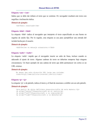 Manual Básico de HTML
Página 25
Etiqueta <em> </em>
Indica que se debe dar énfasis al texto que se contiene. EL navegador resaltará este texto con
negrillas e inclinación italica.
Sintaxis de ejemplo:
<em>Texto resaltado</em>
Etiqueta <kbd> </kbd>
La etiqueta <kbd> indica al navegador que interprete el texto especificado en una fuente en
negritas de ancho fijo. Por lo regular, esta etiqueta se usa para ejemplificar una entrada del
teclado hecha por el usuario.
Sintaxis de ejemplo:
<kbd>Teclee su mensaje ac&aacute;:</kbd>
Etiqueta <nobr> </nobr>
La etiqueta <nobr> impide que el navegador inserte un salto de línea, incluso cuando es
adecuado el ajuste de texto. Algunas cadenas de texto no deberían romperse bajo ninguna
circunstancia. Un buen ejemplo de una cadena de texto que debe permanecer sin cortes es un
URL extenso.
Sintaxis de ejemplo:
No deseo que esta dirección URL larga sea cortada:
<nobr>http://www.bolivia-internet.com/irc</nobr>
Etiqueta <p> </p>
La etiqueta <p> o de párrafo, indica el inicio y el final de oraciones a exhibir con un solo párrafo.
Sintaxis de ejemplo:
<p>a partir de ahora definimos p&aacute;rrafos de esta manera.</p>
<p align=”center”>P&aacute;rrafo en el centro</p>
<p align=”left”>P&aacute;rrafo a la izquierda</p>
<p align=”right”>P&aacute;rrafo a la derecha</p>
 