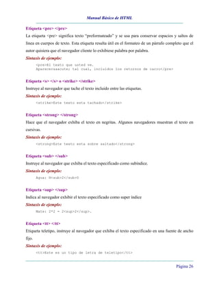Manual Básico de HTML
Página 26
Etiqueta <pre> </pre>
La etiqueta <pre> significa texto “preformateado” y se usa para conservar espacios y saltos de
línea en cuerpos de texto. Esta etiqueta resulta útil en el formateo de un párrafo completo que el
autor quisiera que el navegador cliente lo exhibiese palabra por palabra.
Sintaxis de ejemplo:
<pre>El texto que usted ve.
Aparecer&aacute; tal cual, incluidos los retornos de carro</pre>
Etiqueta <s> </s> o <strike> </strike>
Instruye al navegador que tache el texto incluido entre las etiquetas.
Sintaxis de ejemplo:
<strike>Este texto esta tachado</strike>
Etiqueta <strong> </strong>
Hace que el navegador exhiba el texto en negritas. Algunos navegadores muestran el texto en
cursivas.
Sintaxis de ejemplo:
<strong>Este texto esta sobre saltado</strong>
Etiqueta <sub> </sub>
Instruye al navegador que exhiba el texto especificado como subíndice.
Sintaxis de ejemplo:
Agua: H<sub>2</sub>0
Etiqueta <sup> </sup>
Indica al navegador exhibir el texto especificado como super índice
Sintaxis de ejemplo:
Mate: 2*2 = 2<sup>2</sup>.
Etiqueta <tt> </tt>
Etiqueta teletipo, instruye al navegador que exhiba el texto especificado en una fuente de ancho
fijo.
Sintaxis de ejemplo:
<tt>Este es un tipo de letra de teletipo</tt>
 