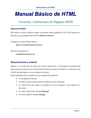 Manual Básico de HTML
Página 1
MMaannuuaall BBáássiiccoo ddee HHTTMMLL
Creación y Estructura de Páginas WEB
Acerca el Autor
Mi nombre es Carlos Aníbarro, trabajo con Internet desde mediados de 1995. Soy Ingeniero en
Sistemas y soy propietario del Web Site Bolivia en Internet.
Mi página en el World Wide Web es:
http://www.bolivia-internet.com/cae
Mi correo electrónico es:
cae@bolivia-internet.com
Requerimientos y material
Internet es un medio que no precisa de mucho conocimiento, el prerequisito inmediato para
poder usar este manual es tener conocimientos básicos de manejo de Windows, un editor de texto
y haber utilizado alguna vez un navegador de Internet.
Para la aplicación de los ejemplos de este manual usted necesitara:
• Un navegador de Internet
• Un editor de texto, preferentemente el Block de notas (Notepad)
• Un medio físico para grabar los ejemplos, ya sea un disquete o una carpeta en su
disco duro.
• Un archivo para fondo, llamado fondo.gif.
• Un archivo gráfico, llamado foto.jpg.
 
