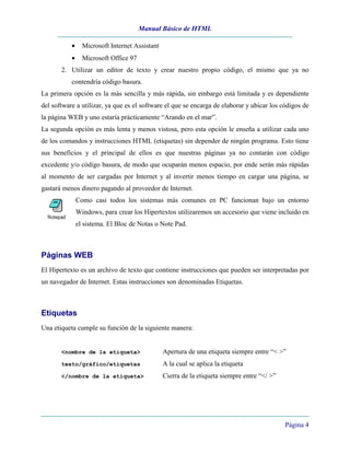 Manual Básico de HTML
Página 4
• Microsoft Internet Assistant
• Microsoft Office 97
2. Utilizar un editor de texto y crear nuestro propio código, el mismo que ya no
contendría código basura.
La primera opción es la más sencilla y más rápida, sin embargo está limitada y es dependiente
del software a utilizar, ya que es el software el que se encarga de elaborar y ubicar los códigos de
la página WEB y uno estaría prácticamente “Arando en el mar”.
La segunda opción es más lenta y menos vistosa, pero esta opción le enseña a utilizar cada uno
de los comandos y instrucciones HTML (etiquetas) sin depender de ningún programa. Esto tiene
sus beneficios y el principal de ellos es que nuestras páginas ya no contarán con código
excedente y/o código basura, de modo que ocuparán menos espacio, por ende serán más rápidas
al momento de ser cargadas por Internet y al invertir menos tiempo en cargar una página, se
gastará menos dinero pagando al proveedor de Internet.
Como casi todos los sistemas más comunes en PC funcionan bajo un entorno
Windows, para crear los Hipertextos utilizaremos un accesorio que viene incluido en
el sistema. El Bloc de Notas o Note Pad.
Páginas WEB
El Hipertexto es un archivo de texto que contiene instrucciones que pueden ser interpretadas por
un navegador de Internet. Estas instrucciones son denominadas Etiquetas.
Etiquetas
Una etiqueta cumple su función de la siguiente manera:
<nombre de la etiqueta> Apertura de una etiqueta siempre entre “< >”
texto/gráfico/etiquetas A la cual se aplica la etiqueta
</nombre de la etiqueta> Cierra de la etiqueta siempre entre “</ >”
 