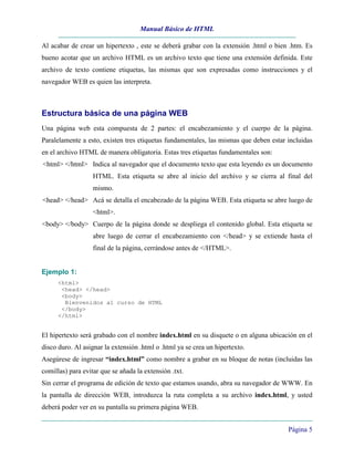Manual Básico de HTML
Página 5
Al acabar de crear un hipertexto , este se deberá grabar con la extensión .html o bien .htm. Es
bueno acotar que un archivo HTML es un archivo texto que tiene una extensión definida. Este
archivo de texto contiene etiquetas, las mismas que son expresadas como instrucciones y el
navegador WEB es quien las interpreta.
Estructura básica de una página WEB
Una página web esta compuesta de 2 partes: el encabezamiento y el cuerpo de la página.
Paralelamente a esto, existen tres etiquetas fundamentales, las mismas que deben estar incluidas
en el archivo HTML de manera obligatoria. Estas tres etiquetas fundamentales son:
<html> </html> Indica al navegador que el documento texto que esta leyendo es un documento
HTML. Esta etiqueta se abre al inicio del archivo y se cierra al final del
mismo.
<head> </head> Acá se detalla el encabezado de la página WEB. Esta etiqueta se abre luego de
<html>.
<body> </body> Cuerpo de la página donde se despliega el contenido global. Esta etiqueta se
abre luego de cerrar el encabezamiento con </head> y se extiende hasta el
final de la página, cerrándose antes de </HTML>.
Ejemplo 1:
<html>
<head> </head>
<body>
Bienvenidos al curso de HTML
</body>
</html>
El hipertexto será grabado con el nombre index.html en su disquete o en alguna ubicación en el
disco duro. Al asignar la extensión .html o .html ya se crea un hipertexto.
Asegúrese de ingresar “index.html” como nombre a grabar en su bloque de notas (incluidas las
comillas) para evitar que se añada la extensión .txt.
Sin cerrar el programa de edición de texto que estamos usando, abra su navegador de WWW. En
la pantalla de dirección WEB, introduzca la ruta completa a su archivo index.html, y usted
deberá poder ver en su pantalla su primera página WEB.
 